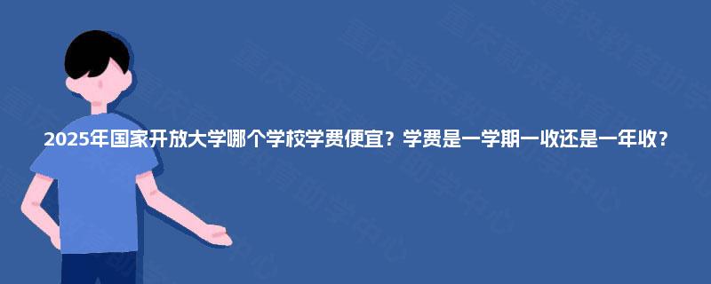 2025年国家开放大学哪个学校学费便宜?学费是一学期一收还是一年收? 2025年国家开放大学哪个学校学费便宜?学费是一学期一收还是一年收?