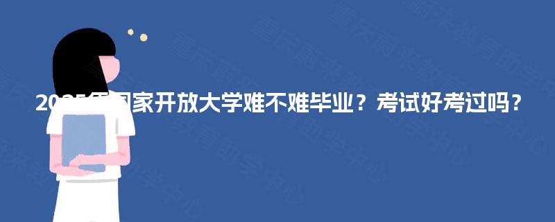 2025年国家开放大学难不难毕业？考试好考过吗？