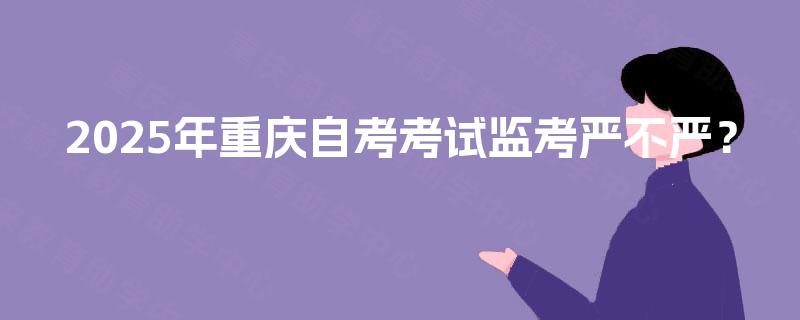 2025年重庆自考考试监考严不严? 2025年重庆自考考试监考严不严?