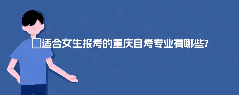 适合女生报考的重庆自考专业有哪些? 适合女生报考的重庆自考专业有哪些?