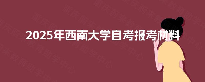 2025年西南大学自考报考材料 2025年西南大学自考报考材料