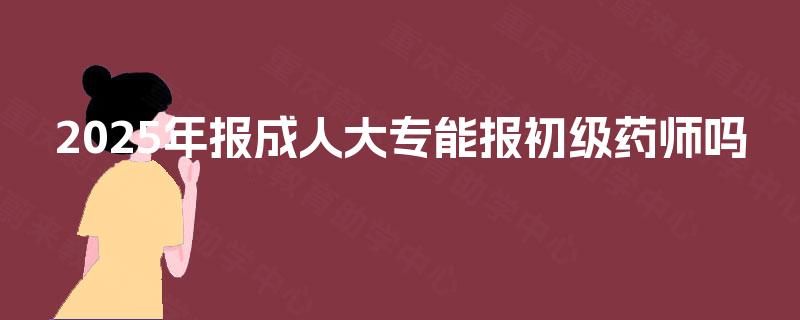 2025年报成人大专能报初级药师吗 2025年报成人大专能报初级药师吗