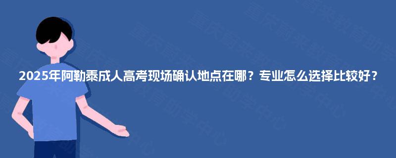 2025年阿勒泰成人高考现场确认地点在哪？专业怎么选择比较好？