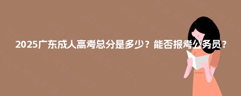 2025广东成人高考总分是多少？能否报考公务员？