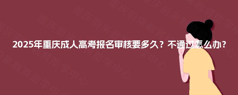 2025年重庆成人高考报名审核要多久？不通过怎么办？