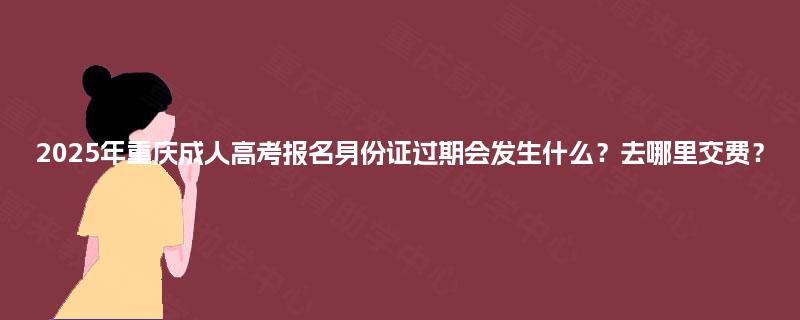 2025年重庆成人高考报名身份证过期会发生什么?去哪里交费? 2025年重庆成人高考报名身份证过期会发生什么?去哪里交费?
