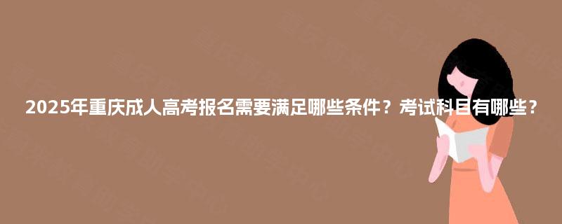 2025年重庆成人高考报名需要满足哪些条件？考试科目有哪些？