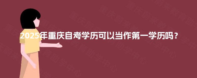2025年重庆自考学历可以当作第一学历吗? 2025年重庆自考学历可以当作第一学历吗?