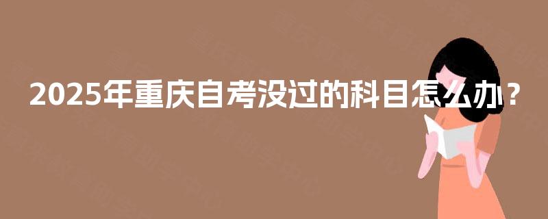 2025年重庆自考没过的科目怎么办? 2025年重庆自考没过的科目怎么办?