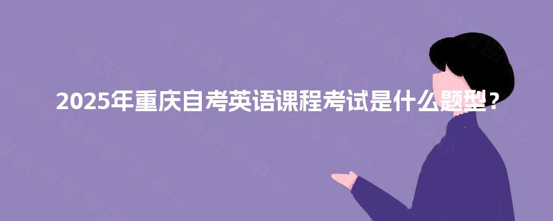 2025年重庆自考英语课程考试是什么题型? 2025年重庆自考英语课程考试是什么题型?