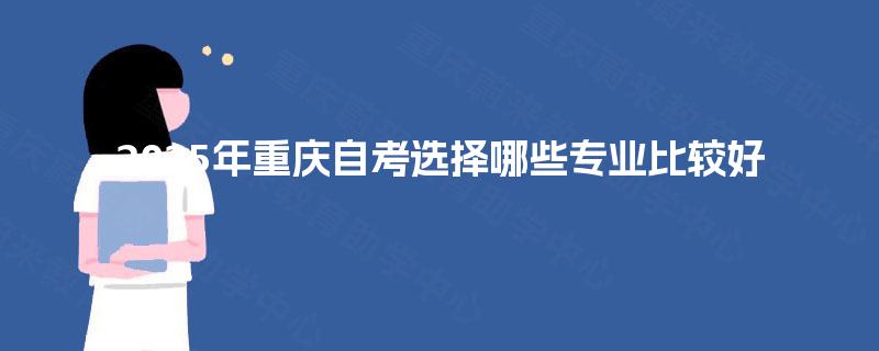 2025年重庆自考选择哪些专业比较好 2025年重庆自考选择哪些专业比较好