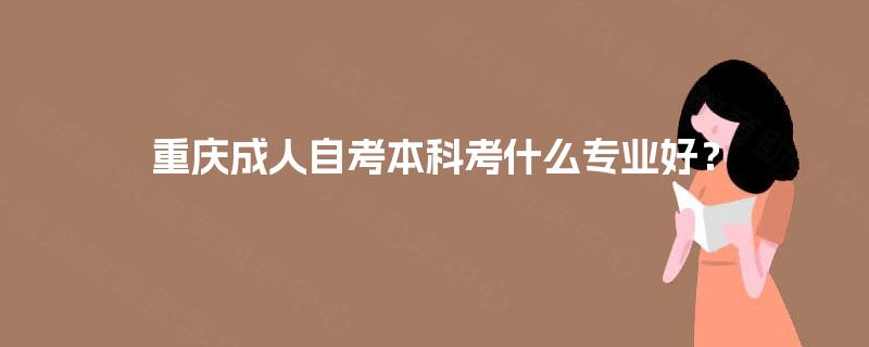 重庆成人自考本科考什么专业好? 重庆成人自考本科考什么专业好?