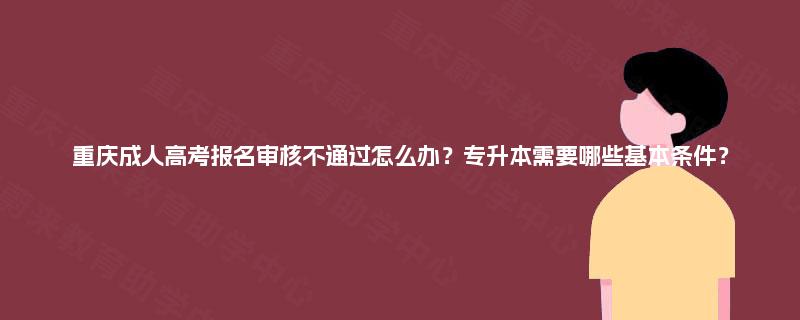 重庆成人高考报名审核不通过怎么办？专升本需要哪些基本条件？