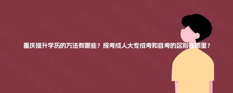 重庆提升学历的方法有哪些？报考成人大专成考和自考的区别在哪里？