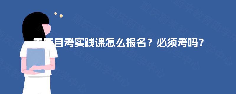 重庆自考实践课怎么报名?必须考吗? 重庆自考实践课怎么报名?必须考吗?