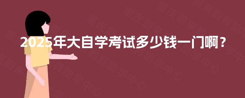 2025年大自学考试多少钱一门啊? 2025年大自学考试多少钱一门啊?