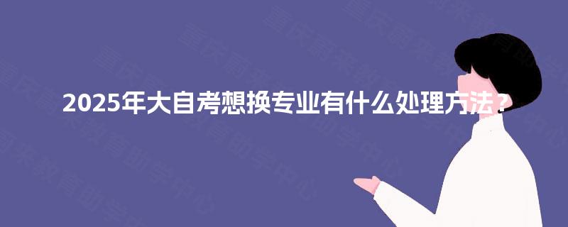 2025年大自考想换专业有什么处理方法? 2025年大自考想换专业有什么处理方法?