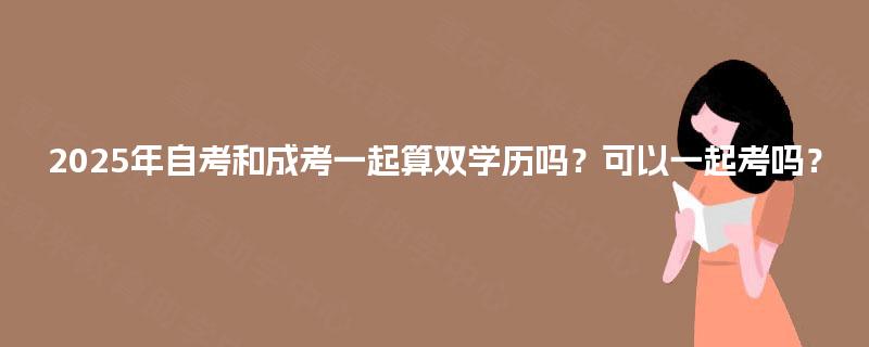 2025年自考和成考一起算双学历吗?可以一起考吗? 2025年自考和成考一起算双学历吗?可以一起考吗?