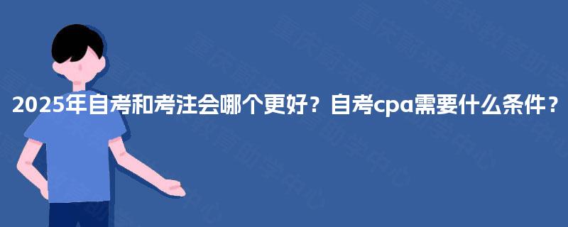 2025年自考和考注会哪个更好?自考cpa需要什么条件? 2025年自考和考注会哪个更好?自考cpa需要什么条件?