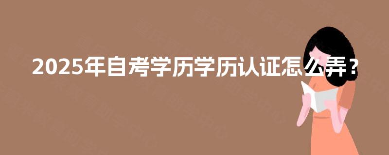 2025年自考学历学历认证怎么弄? 2025年自考学历学历认证怎么弄?