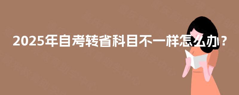 2025年自考转省科目不一样怎么办? 2025年自考转省科目不一样怎么办?
