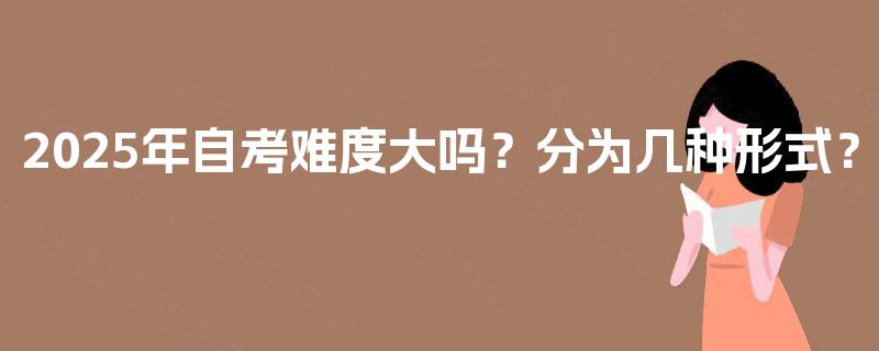 2025年自考难度大吗?分为几种形式? 2025年自考难度大吗?分为几种形式?
