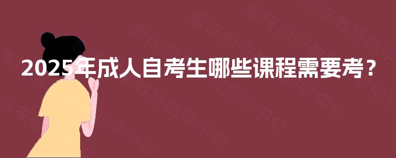 2025年成人自考生哪些课程需要考? 2025年成人自考生哪些课程需要考?