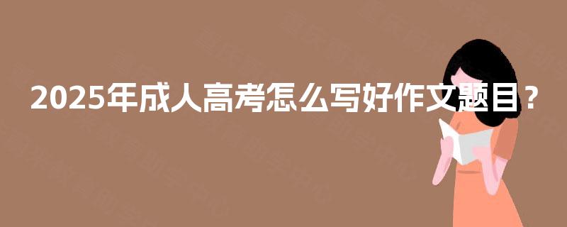 2025年成人高考怎么写好作文题目? 2025年成人高考怎么写好作文题目?