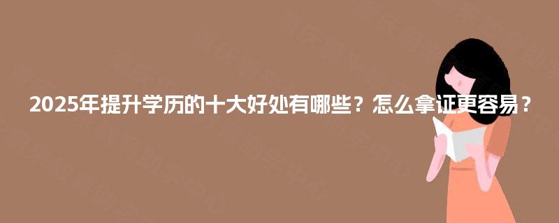 2025年提升学历的十大好处有哪些?怎么拿证更容易? 2025年提升学历的十大好处有哪些?怎么拿证更容易?