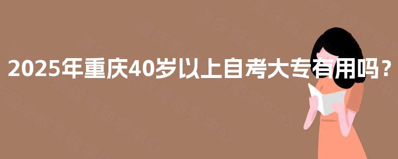 2025年重庆40岁以上自考大专有用吗? 2025年重庆40岁以上自考大专有用吗?