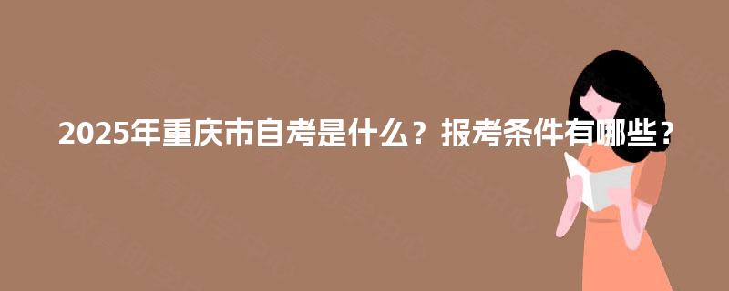 2025年重庆市自考是什么?报考条件有哪些? 2025年重庆市自考是什么?报考条件有哪些?