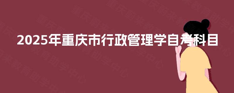 2025年重庆市行政管理学自考科目 2025年重庆市行政管理学自考科目