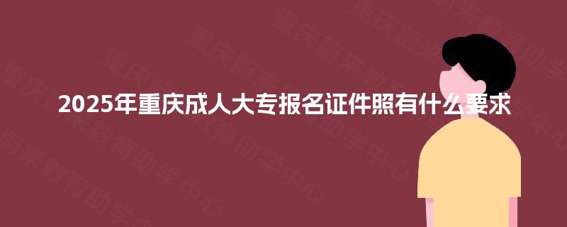 2025年重庆成人大专报名证件照有什么要求 2025年重庆成人大专报名证件照有什么要求