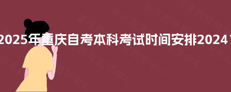 2025年重庆自考本科考试时间安排2024? 2025年重庆自考本科考试时间安排2024?