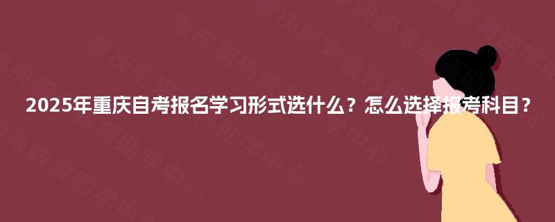 2025年重庆自考报名学习形式选什么?怎么选择报考科目? 2025年重庆自考报名学习形式选什么?怎么选择报考科目?