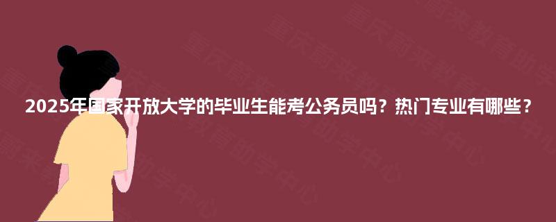 2025年国家开放大学的毕业生能考公务员吗？热门专业有哪些？