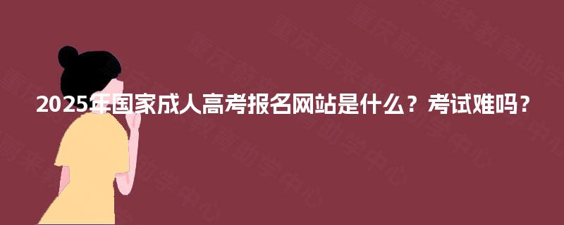 2025年国家成人高考报名网站是什么？考试难吗？