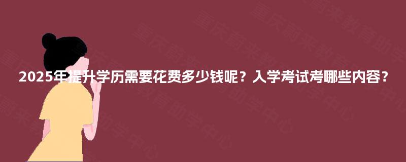 2025年提升学历需要花费多少钱呢?入学考试考哪些内容? 2025年提升学历需要花费多少钱呢?入学考试考哪些内容?