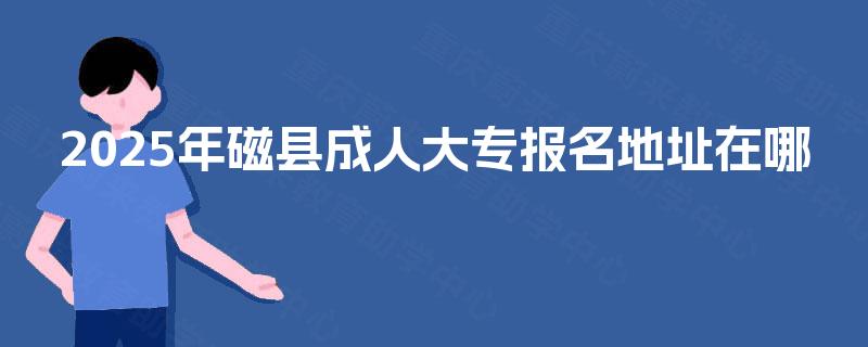 2025年磁县成人大专报名地址在哪 2025年磁县成人大专报名地址在哪