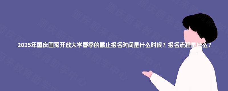2025年重庆国家开放大学春季的截止报名时间是什么时候？报名流程是什么？