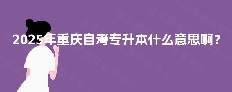 2025年重庆自考专升本什么意思啊? 2025年重庆自考专升本什么意思啊?