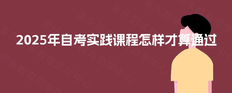 2025年自考实践课程怎样才算通过 2025年自考实践课程怎样才算通过