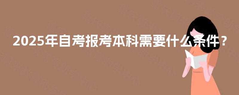 2025年自考报考本科需要什么条件? 2025年自考报考本科需要什么条件?