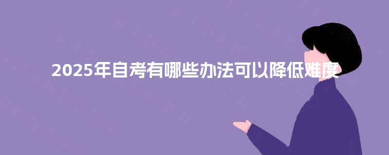 2025年自考有哪些办法可以降低难度 2025年自考有哪些办法可以降低难度