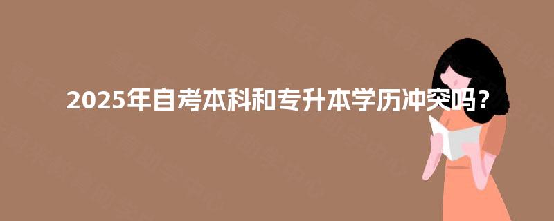 2025年自考本科和专升本学历冲突吗? 2025年自考本科和专升本学历冲突吗?