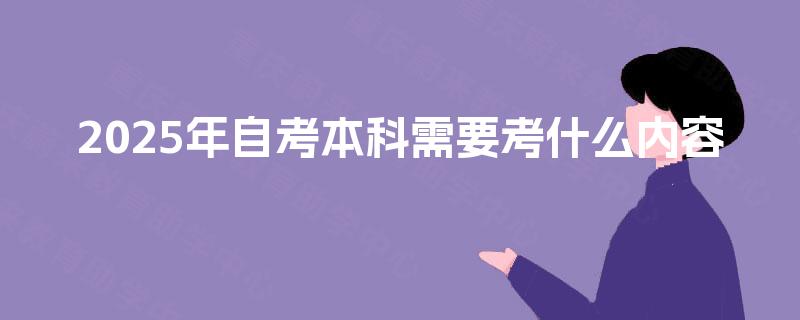 2025年自考本科需要考什么内容 2025年自考本科需要考什么内容