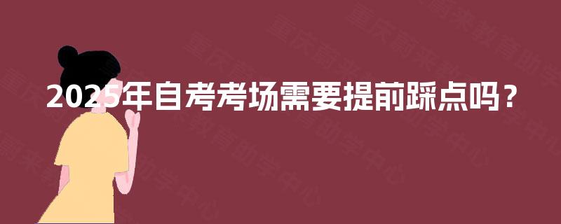 2025年自考考场需要提前踩点吗? 2025年自考考场需要提前踩点吗?