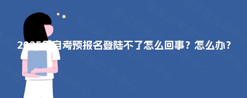 2025年自考预报名登陆不了怎么回事?怎么办? 2025年自考预报名登陆不了怎么回事?怎么办?