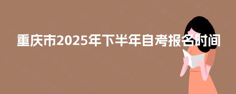 重庆市2025年下半年自考报名时间 重庆市2025年下半年自考报名时间
