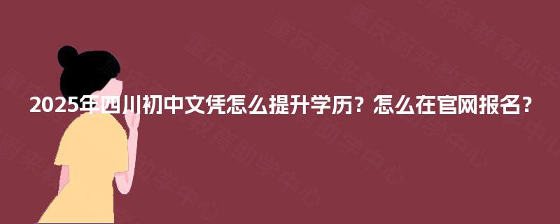 2025年四川初中文凭怎么提升学历？怎么在官网报名？